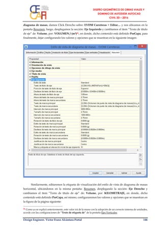 Design Engineer. Víctor Franz Alcántara Portal 146
diagrama de masas, damos Click Derecho sobre: EVDM Carreteras > Editar… y nos ubicamos en la
pestaña Resumen, luego, desplegamos la sección: Eje Izquierdo y cambiamos el ítem “Texto de título
de eje” de: Volume, por: VOLUMEN / (m³)56, en donde, dicho contenido está definido PorCapa, para
finalmente, dejar configurando los valores y opciones que se muestran en la siguiente imagen:
Similarmente, editaremos la etiqueta de visualización del estilo de vista de diagrama de masas
horizontal, ubicándonos en la misma pestaña: Resumen, desplegando la sección: Eje Derecho y
cambiamos el ítem “Texto de título de eje” de: Volume, por: KILOMETRAJE, en donde, dicho
contenido está definido PorCapa, así mismo, configuraremos los valores y opciones que se muestran en
la figura de la página siguiente:
56 Como ya se explicó anteriormente, este valor irá de la mano con la adopción de un correcto sistema de unidades,
acorde con las configuraciones de “Texto de etiqueta de” de la pestaña Ejes Verticales.
 