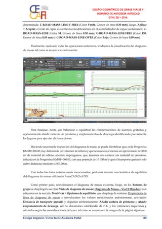 Design Engineer. Víctor Franz Alcántara Portal 148
denominada: C-ROAD-MASS-LINE-T-FREE (Color Verde, Grosor de línea 0.50 mm), luego, Aplicar
> Aceptar; el resto de capas existentes las modificaremos en el administrador de capas; así tenemos: C-
ROAD-MASS-LINE (Color 34, Grosor de línea 0.50 mm), C-ROAD-MASS-LINE-FREE (Color 150,
Grosor de línea 0.09 mm) y C-ROAD-MASS-LINE-OVER (Color Rojo, Grosor de línea 0.09 mm).
Finalmente, realizado todas las operaciones anteriores, tendremos la visualización del diagrama
de masas tal como se muestra a continuación:
Para finalizar, habrá que balancear o equilibrar las compensaciones de acarreos gratuitos y
opcionalmente añadir canteras de préstamo y emplazamientos de descarga identificando previamente
los lugares para ejecutar dichas acciones.
Haciendo una simple inspección del diagrama de masas se puede identificar que, en la Progresiva
KM 00+220.00, hay deficiencia de volumen de relleno y que se necesita al menos un aproximado de 3000
m³ de material de relleno, además, supongamos, que, tenemos una cantera con material de préstamo,
ubicada en la Progresiva KM 01+060.00, con una potencia de 10 000 m³ y que el transporte gratuito solo
cubre distancias menores a 500.00 m.
Con todos los datos anteriormente mencionados, podemos simular una tentativa de equilibrio
del diagrama de masas utilizando AutoCAD Civil 3D.
Como primer paso, seleccionamos el diagrama de masas existente, luego, en los Botones de
grupo se despliega la sección: Vista de diagrama de masas: Diagrama de Masas – Vía El Mirador y nos
ubicamos en la sección: Modificar > Opciones de equilibrio, que despliega la ventana: Propiedades de
línea de diagrama de masas e introducimos los valores mencionados anteriormente, activando:
Distancia de transporte gratuito y eligiendo arbitrariamente: Añadir cantera de préstamo y Añadir
emplazamiento de descarga, con la ubicaciones establecidas de P.K. y los volúmenes requeridos y
ofertados según las consideraciones del caso, tal como se muestra en la imagen de la página siguiente:
 