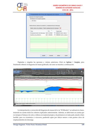 Design Engineer. Víctor Franz Alcántara Portal 149
Digitadas y elegidas las opciones y valores anteriores, Click en Aplicar > Aceptar, para
finalmente obtener el diagrama de masas graficado, tal como se muestra a continuación:
La interpretación y corrección del diagrama de masas de la vía “El Mirador” se realizará en clases,
teniendo en cuenta todos los criterios explicados anteriormente. Además, se debe tener en cuenta que
no siempre el balance de corte y relleno con material propio y de préstamo es el adecuado, siendo o bien
factible, pero no económico o viceversa, pudiendo optar por ubicar menos o más puntos clave de
emplazamientos de descarga.
 