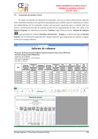 Design Engineer. Víctor Franz Alcántara Portal 150
7.5. Generación de reportes a Excel.
El contar con reportes de cubicación de materiales, como ya se explicó anteriormente, depende
de los materiales utilizados y las superficies interceptadas, pero, debido a que los volúmenes por tramos
son independientes de los materiales creados, será necesario exportarlos para su edición final por
tramos y sectorización por tipo de material acorde con los requerimientos de obra. Así, vamos a los
Botones de grupo, nos ubicamos en la sección: Analizar, luego, Click en el ícono: Informe de volumen
( ), que presentará la ventana: Presentar cubicaciones > Aceptar y se abrirá una hoja de Internet
Explorer con la información requerida (Ver imagen Superior), que luego podrá ser copiado y pegado
en Excel (Ver imagen Inferior)
 