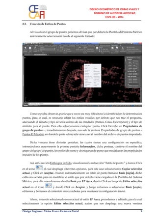 Design Engineer. Víctor Franz Alcántara Portal 9
2.3. Creación de Estilos de Puntos.
Al visualizar el grupo de puntos podemos divisar que por defecto la Plantilla del Sistema Métrico
anteriormente seleccionado nos da el siguiente formato:
Como se podrá observar, puede que a veces sea muy dificultoso la identificación de determinados
puntos, para lo cual, es necesario editar los estilos visuales por defecto que nos trae el programa,
adecuando el tamaño y tipo de letra, colores de las entidades (Puntos, Cotas, Descripción) y el tipo de
símbolo para el punto. Para ello seleccionamos cualquier punto, Click Derecho en Propiedades de
grupo de puntos…; inmediatamente después, nos sale la ventana Propiedades de grupo de puntos –
Puntos El Mirador, en donde la parte subrayada viene a ser el nombre del archivo de puntos importado.
Dicha ventana tiene distintas pestañas, las cuales tienen una configuración en específico,
interesándonos mayormente la primera pestaña Información, dicha pestana, contiene el nombre del
grupo del grupo de puntos, los estilos de punto y de etiquetas de punto que modificarán las propiedades
iniciales de los puntos.
Así, en la sección Estilos por defecto, visualizamos la subsección “Estilo de punto:” y damos Click
en el ícono , el cual despliega diferentes opciones, para este caso seleccionamos Copiar selección
actual, y Click en Aceptar, creando automáticamente un estilo de punto llamado Basic [copia], dicho
estilo nos servirá para no modificar el estilo que por defecto viene cargado en la Plantilla del Sistema
Métrico, para ello renombramos al estilo Basic por EP Aura, dando Click en la opción Editar selección
actual en el ícono y dando Click en Aceptar, y luego volvemos a seleccionar Basic [copia],
editamos y borramos el contenido entre corchetes para mantener la configuración inicial.
Ahora, teniendo seleccionado como actual al estilo EP Aura, procedemos a editarlo, para la cual
seleccionamos la opción Editar selección actual, acción que nos despliega una nueva ventana
 