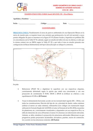 Design Engineer. Víctor Franz Alcántara Portal 153
EXAMEN ÚNICO DEL CURSO AutoCAD CIVIL 3D – Nivel Básico
Apellidos y Nombres : ____________________________________________________________________
Fecha : ____________________ Código : ________________ Nota : ___________________
CUESTIONARIO:
PREGUNTA ÚNICA: Paralelamente al cierra de pasivos ambientales de una Operación Minera en la
sierra de nuestro país, se requiere trazar una carretera que pertenecerá a la red vial nacional y cuyos
puntos obligados de paso se muestran en la Figura N° 01 (Puntos Verdes y Superficie en polilínea 2D)
en concordancia con la Tabla N° 01; además, según un estudio de tráfico de una vía alterna, se sabe que
la misma contará con un IMDA según la Tabla N° 02 y que toda el área en estudio presenta una
configuración de Rocas Sedimentarias del tipo Caliza (Excepto se indique lo contrario).
Se pide:
 Referenciar (PSAD 56) y digitalizar la superficie con sus respectivas etiquetas,
correctamente delimitada según la opción que usted crea conveniente y con una
proyección de coordenadas @ 50.00, 100.00 o 200.00 m (Utilizar su criterio) y una
equidistancia @ 2.00 m. (03 Puntos)
 Trazar el alineamiento horizontal, acorde con las normatividad vigente (DG – 2014) y con
todas las consideraciones: Elección del tipo de vía, velocidad de diseño, radios mínimos
(utilizar al menos un radio mínimo), sobreanchos (Los códigos con numeración impar
utilizarán la Formula Simple del AASTHO, el resto, la Fórmula de las DG-2014), ensanches
de plataforma, etc.; correctamente visualizados y etiquetados con sus respectivos PIs y su
tabla de elementos de curva (Presentar al menos 12 columnas con información relevante).
Además, se debe considerar la proyección de estructuras adicionales (Mencionar en que
progresivas podría proyectarse alcantarillas, aliviaderos, puentes, muros de contención,
etc.) acorde con las estructuras existentes. (04 Puntos)
 
