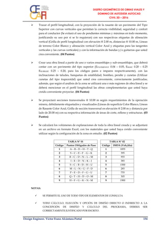 Design Engineer. Víctor Franz Alcántara Portal 154
 Trazar el perfil longitudinal, con la proyección de la rasante de un pavimento del Tipo
Superior con curvas verticales que permitan la correcta visibilidad, seguridad y confort
para el conductor (Se evitará el uso de pendientes mínimas y máximas en todo momento,
justificando su uso por si se lo requieran) con sus respectivas etiquetas de alineación
vertical (Grilla de perfil longitudinal con elevación @ 2.00 m, distancias @ 10.00 m, Líneas
de terreno Color Blanco y alineación vertical Color Azul y etiquetas para las tangentes
verticales y las curvas verticales) y con la información de bandas y/o guitarras que usted
crea conveniente. (04 Puntos)
 Crear una obra lineal a partir de uno o varios ensamblajes y sub-ensamblajes, que deberá
contar con un pavimento del tipo superior (EPAVIMENTO: 0.04 – 0.05, EBASE: 0.20 – 0.25
ESUBBASE: 0.25 – 0.20, para los códigos pares e impares respectivamente), con las
inclinaciones de taludes, banquetas de estabilidad, bombeo, peralte y cunetas (Utilizar
cunetas del tipo trapezoidal) que usted crea conveniente, correctamente justificadas;
además, que según el análisis de la zona se utilizará una o más regiones de obra lineal y se
deberá mencionar en el perfil longitudinal las obras complementarias que usted haya
creído conveniente proyectar. (04 Puntos)
 Se proyectará secciones transversales @ 10.00 m según requerimientos de la operación
minera, debidamente etiquetados y visualizados (Líneas de superficie Color Blanco, Líneas
de Rasante Color Azul, Grilla de sección transversal en elevación @ 2.00 m y distancia por
lado de 20.00 m) con su respectiva información de áreas de corte, relleno y estructuras. (03
Puntos)
 Se calculará los volúmenes de explanaciones de toda la obra lineal creada y se adjuntará
en un archivo en formato Excel, con los materiales que usted haya creído conveniente
utilizar según la configuración de la zona en estudio. (02 Puntos)
TABLA N° 01 TABLA N° 02
Código Puntos Obligados de Paso Código IMDA (Veh./día)
1 A – B – D – H – T - Q 1 1855
2 S – C – E – F - G – K 2 395
3 R – C – D – N – L – M 3 955
4 I – E – D – N – K – J 4 385
5 S – C – B – D – H – U 5 1500
6 M – L – N – G – F - D 6 285
7 P – E – D – F – G – U 7 755
8 Q – T – H – D – O - M 8 305
9 H – F – G – K – N - M 9 1900
NOTAS:
 SE PERMITE EL USO DE TODO TIPO DE ELEMENTOS DE CONSULTA
 TODO CÁLCULO, ELECCIÓN Y OPCIÓN DE DISEÑO DIRECTO O INDIRECTO A LA
CONCEPCIÓN DE DISEÑO Y CÁLCULO DEL PROGRAMA, DEBERÁ SER
CORRECTAMENTE JUSTIFICADO POR ESCRITO.
 