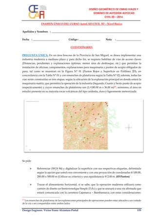 Design Engineer. Víctor Franz Alcántara Portal 155
EXAMEN ÚNICO DEL CURSO AutoCAD CIVIL 3D – Nivel Básico
Apellidos y Nombres : ____________________________________________________________________
Fecha : ____________________ Código : ________________ Nota : ___________________
CUESTIONARIO:
PREGUNTA ÚNICA: En un área boscosa de la Provincia de San Miguel, se desea implementar una
industria maderera a mediano plazo y para dicho fin, se requiere habilitar de vías de acceso claves
(Distancias, pendientes y explanaciones óptimas, menor área de desbosque, etc.) que permitan la
instalación de oficinas, campamentos, explanaciones para maquinaria y puntos de acopio obligados de
paso, tal como se muestran en la Figura N° 01 (Puntos Rojos y Superficie en Polilínea 2D), en
concordancia con la Tabla N° 01 y con ensanches de plataforma según la Tabla N° 02; además, todas las
vías serán construidas en tres etapas, según la ubicación de la explanación principal en donde estará la
maquinaria matriz, que permitirá la operación de la industria (Segundo, Cuarto y Sexto punto de acopio
respectivamente) y cuyos ensanches de plataforma son (L=180.00 m x 36.00 m)57; asimismo, el área en
estudio presenta en su mayoría rocas volcánicas del tipo andesita, dura y ligeramente meteorizada.
Se pide:
 Referenciar (WGS 84) y digitalizar la superficie con sus respectivas etiquetas, delimitada
según la opción que usted crea conveniente y con una proyección de coordenadas @ 100.00,
200.00 o 500.00 m (Utilizar su criterio) y una equidistancia @ 2.00 m. (03 Puntos)
 Trazar el alineamiento horizontal, si se sabe, que la operación maderera utilizará como
camión de diseño un Semirremolque Simple (T2S1) y que se anexará a una vía afirmada que
estará comunicada con la carretera Cajamarca – Bambamarca; con estas consideraciones:
57 Los ensanches de plataforma de las explanaciones principales de operaciones pueden estar ubicados a un costado
de la vía o ser compartidos entre ambos lados.
 