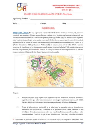 Design Engineer. Víctor Franz Alcántara Portal 157
EXAMEN ÚNICO DEL CURSO AutoCAD CIVIL 3D – Nivel Básico
Apellidos y Nombres : ____________________________________________________________________
Fecha : ____________________ Código : ________________ Nota : ___________________
CUESTIONARIO:
PREGUNTA ÚNICA: En una Operación Minera ubicada la Sierra Norte de nuestro país, se desea
construir accesos claves (Distancias, pendientes, explanaciones óptimas, etc.) que permitan seguir con
las exploraciones e identificar a detalle la magnitud (reserva) y calidad (ley) del mineral que se explotará
en el yacimiento, que luego, serán usadas como parte de las vías de acarreo que el proyecto necesitará;
y que seguirán un patrón de puntos ubicados estratégicamente tal como se muestran en la Figura N° 01
(Puntos Amarillos y 02 Superficies en Polilínea 2D) en concordancia con la Tabla N° 01 y con un
ensanche de plataforma en los últimos metros de la alineación según la Tabla N° 02, que permitan ubicar
futuros campamentos provisionales58; además, se sabe que, el área en estudio presenta en su mayoría
rocas volcánicas del tipo andesita, dura y ligeramente meteorizada.
Se pide:
 Referenciar (WGS 84) y digitalizar la superficie con sus respectivas etiquetas, delimitada
según la opción que usted crea conveniente y con una proyección de coordenadas @ 100.00,
200.00 o 500.00 m (Utilizar su criterio) y una equidistancia @ 2.00 m. (03 Puntos)
 Trazar el alineamiento horizontal, si se sabe, que la operación minera, tendrá como
referencia, usar volquetes 8x4 (Vehículos de 04 ejes) Marca: SINOTRUK, Modelo: A7 420
V 8x4 (Ver Anexo) que circularán sobre una vía afirmada de dos carriles; en base a estas
consideraciones: Clasificar el tipo de vía (Clasificación Particular), velocidad de diseño,
58 Los ensanches de plataforma pueden estar ubicados a un costado de la vía o ser compartidos entre ambos lados.
 