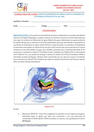 Design Engineer. Víctor Franz Alcántara Portal 159
EXAMEN ÚNICO DEL CURSO: DISEÑO GEOMÉTRICO DE OBRAS VIALES Y DOMINIO DE
AUTODESK AUTOCAD CIVIL 3D - 2016
Apellidos y Nombres : ____________________________________________________________________
Fecha : ____________________ Código : ________________ Nota : ___________________
CUESTIONARIO:
PREGUNTA ÚNICA: Como parte de la remediación de pasivos ambientales en una Operación Minera
ubicada en la Región Moquegua, se planea construir un canal de concreto de sección trapezoidal que
será capaz de recolectar las filtraciones de aguas (Mezcla de aguas subterráneas con aguas ácidas) de
los taludes del tajo que se muestran en las Zonas Sombreadas, para que sean tratadas correctamente en
una Planta de Tratamiento de Aguas Acidas (PTAA) y luego devueltas a la naturaleza. Paralelamente
al canal antes mencionado, se construirá una vía que no solo servirá como acceso para llevar el correcto
monitoreo de los afloramientos de agua, sino, también, permitirá sacar el material deleznable de los
puntos que se muestran en Figura N° 01 (Puntos Verdes y Superficie en Polilínea 2D) en concordancia
con la Tabla N° 01 y cuyo punto de descarga se ubicará al costado de la PTAA (Considerar 100.00 m
adicionales al punto de llegada). Además, dicho canal tendrá que ser capaz de evacuar el caudal QD,
que se muestra en la Tabla N° 02. Considerar que según los estudios Geomecánicos del Tajo este subyace
sobre roca firme del tipo Granodiorita.
Figura N° 01
Se pide:
 Referenciar (PSAD 56 – Zona 19 S) y digitalizar la superficie con sus respectivas etiquetas,
delimitada según la opción que usted crea conveniente y con una proyección de
coordenadas @ 100.00, 200.00 o 500.00 m (Utilizar su criterio) y una equidistancia @ 2.00 m.
(03 Puntos)
 