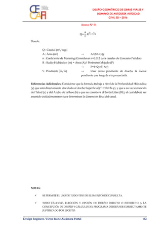 Design Engineer. Víctor Franz Alcántara Portal 162
Anexo N° 01
Donde:
Q : Caudal (m³/seg.)
A : Área (m²) → A=(b+z.y)y
n : Coeficiente de Manning (Considerar n=0.012 para canales de Concreto Pulidos)
R : Radio Hidráulico (m) = Área (A)/ Perímetro Mojado (P)
→ P=b+2y√(1+z²)
S : Pendiente (m/m) → Usar como pendiente de diseño, la menor
pendiente que tenga la vía proyectada.
Referencias Adicionales: Considerar que la formula trabaja a nivel de la Profundidad Hidráulica
(y) que está directamente vinculada al Ancho Superficial (T; T=b+2z.y), y que a su vez es función
del Talud (z) y del Ancho de la Base (b) y que no considera el Borde Libre (BL), el cual deberá ser
asumido cuidadosamente para determinar la dimensión final del canal.
NOTAS:
 SE PERMITE EL USO DE TODO TIPO DE ELEMENTOS DE CONSULTA.
 TODO CÁLCULO, ELECCIÓN Y OPCIÓN DE DISEÑO DIRECTO O INDIRECTO A LA
CONCEPCIÓN DE DISEÑO Y CÁLCULO DEL PROGRAMA DEBERÁ SER CORRECTAMENTE
JUSTIFICADO POR ESCRITO.
Q=
A
n
.R
2
3⁄
. S
1
2⁄
 