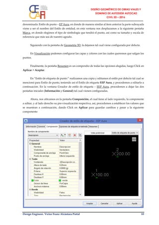 Design Engineer. Víctor Franz Alcántara Portal 10
denominada: Estilo de punto – EP Aura, en donde de manera similar al ítem anterior la parte subrayada
viene a ser el nombre del Estilo de entidad, en esta ventana nos desplazamos a la siguiente pestaña
Marca, en donde elegimos el tipo de simbología que tendrá el punto, así como su tamaño y escala de
referencia que más sea de nuestro agrado.
Siguiendo con la pestaña de Geometría 3D, la dejamos tal cual viene configurada por defecto.
En Visualización podemos configurar las capas y colores con las cuales queremos que salgan los
puntos.
Finalmente, la pestaña Resumen es un compendio de todas las opciones elegidas, luego Click en
Aplicar > Aceptar.
En “Estilo de etiqueta de punto:” realizamos una copia y editamos el estilo por defecto tal cual se
mencionó para Estilo de punto, teniendo así el Estilo de etiqueta EEP Aura, y procedemos a editarlo a
continuación. En la ventana Creador de estilo de etiqueta – EEP Aura, procedemos a dejar las dos
pestañas iniciales (Información y General) tal cual vienen configuradas.
Ahora, nos ubicamos en la pestaña Composición, el cual tiene al lado izquierdo, la componente
a editar, y al lado derecho su pre-visualización respectiva, así, procedemos a establecer los valores que
se muestran a continuación, dando Click en Aplicar para guardar cambios y pasar a la siguiente
componente:
 