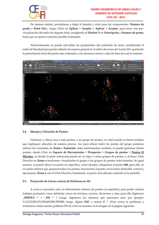 Design Engineer. Víctor Franz Alcántara Portal 11
De manera similar, procedemos a elegir el tamaño y color para los componentes: Número de
punto y Point Elev., luego, Click en Aplicar > Aceptar > Aplicar > Aceptar, para tener una pre-
visualización del estilo de etiqueta final, corrigiendo el Desfase Y en Descripción y Número de punto,
hasta que se ajuste lo máximo posible al deseado.
Adicionalmente, se puede sub-editar las propiedades del contenido de texto, modificando el
estilo de Standard para poder editarlo de manera general en el editor de textos del AutoCAD, quedando
la presentación final del punto más ordenada y con diversos colores y tipo de letra tal cual se muestra.
2.4. Manejo y Ubicación de Puntos:
Gestionar y ubicar uno o más puntos, o un grupo de puntos, es vital cuando se tienen trabajos
que impliquen ubicarlos de manera precisa. Así, para ubicar todos los puntos del grupo podemos
utilizar los comandos de Zoom y Extensión, antes mencionados; también, se puede gestionar dichos
puntos, dando Click en Espacio de Herramientas > Prospector > Grupos de puntos > Puntos El
Mirador, en donde la parte subrayada puede ser un tipo o varios grupos de puntos, y al hacer Click
Derecho en Zoom a tendremos visualizados el grupo o los grupos de puntos seleccionados; de igual
manera, se puede ubicar un punto en específico, como ejemplo, ubiquemos el punto 648, para ello, en
el cuadro inferior que aparecen todos los puntos, buscaremos el punto con la barra deslizable vertical y
ejecutamos: Zoom a con el Click Derecho, finalmente, el punto será ubicado centrado en la pantalla.
2.5. Proyección de Líneas a través de Polilíneas en 3D.
A veces es necesario unir un determinado número de puntos en específico, para poder realizar
trabajos puntuales, como delimitar cercos de terrenos, accesos, divisiones y más; para ello digitamos
_3DPOLY ┘ > ‘_PN ┘ > Luego, digitamos los números que queramos unir, por ejemplo:
1,5,10,25,89,125,358,469,589,789,800; luego, digitar ESC y teclear C ┘ (Para cerrar la polilínea) y
tendremos unida nuestra polilínea 3D tal como se muestra en la imagen de la página siguiente.
 