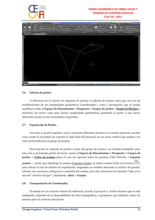 Design Engineer. Víctor Franz Alcántara Portal 12
2.6. Edición de puntos.
A diferencia de la edición de etiquetas de puntos, la edición de puntos, tiene que ver con las
modificaciones de sus propiedades geométricas (coordenadas y cota) y descripción, que se puede
modificar yendo al Espacio de Herramientas > Prospector > Grupos de puntos > Puntos El Mirador y
tecleando un nuevo valor para dichas propiedades geométricas, poniendo al punto a una nueva
ubicación acorde con las necesidades requeridas.
2.7. Exportación de Puntos.
Así como se puede importar, crear y proyectar diferentes puntos en un mismo proyecto, muchas
veces existe la necesidad de exportar la data final del proyecto, en un único archivo que puede o no
estar sectorizado por un grupo de puntos.
Para exportar el conjunto de puntos o parte del grupo de puntos a un formato trabajable, para
este caso a un formato patrón de Excel, vamos al Espacio de Herramientas > Prospector > Grupos de
puntos > Todos los puntos (para el caso de exportar todos los puntos), Click Derecho > Exportar
puntos…, acción que despliega la ventana Exportar puntos, en dicha ventana Click en el ícono ( ),
para ubicar la ruta de destino de exportación, asignando un nombre adecuado al archivo de puntos;
además será necesario configurar la extensión del mismo, para ello, buscamos la extensión *.csv, en la
sección “Archivo de tipo:”, finalmente, Abrir > Aceptar.
2.8. Transportación de Coordenadas.
El manejo de un correcto sistema de referencia, acorde al proyecto y al huso horario que se esté
trabajando, depende de la disponibilidad de datos topográficos y geodésicos que deberán contar los
mismos para su correcta concepción.
 