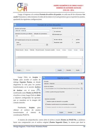 Design Engineer. Víctor Franz Alcántara Portal 14
Luego, al regresar a la ventana Formato de archivo de puntos, en cada una de las columnas <no
usado> buscamos y seleccionamos el orden de los datos en el cual queremos que se exporten los puntos,
quedando las siguientes configuraciones.
Luego Click en Aceptar >
Cerrar, para acceder al cuadro de
diálogo Exportar Puntos, en donde
elegiremos la ruta para los puntos
transformados en la sección Archivo
de destino con el ícono ( ),
nombrando como Puntos en PSAD 56
al archivo a crear, luego Click en Abrir
y dejamos configuradas las opciones
que se muestran en la imagen del
costado derecho.
Finalmente, Aceptar para
obtener el archivo de puntos
transformados al sistema de
coordenadas PSAD 56.
A manera de comprobación, vamos abrir el archivo creado (Puntos en PSAD 56), y podemos
hacer una comparación con el archivo original (Puntos Segunda Clase), la misma que dará la
 
