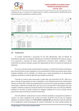 Design Engineer. Víctor Franz Alcántara Portal 15
configuración que se muestra en la imagen superior e inferior respectivamente, identificando que la
transformación de coordenadas se realizó con éxito.
2.9. Geoubicación.
La correcta visualización y proyección de una obra determinada, sobre un Sistema de
Coordenadas adecuados con imágenes satelitales que corroboren la fiabilidad de los datos de campo y
de la proyección y ejecución de futuras explanaciones, estructuras, obras, replanteos y demás
condiciones de contorno existentes, siempre han representado un reto en la mayoría de proyectos de
Ingeniería.
Es así, que conforme ha ido evolucionando la tecnología y con ello las herramientas informáticas
para el procesamiento de datos topográficos, se ha automatizado la interfaz que permite enlazar dichas
imágenes satelitales, con las entidades y/o diseños que se estén proyectando en un determinado
programa; existiendo un sinfín de aplicación que cumplen con dicho fin.
Teniendo en cuenta lo antes mencionado, se debe saber, que AutoCAD Civil 3D – 2016, no es
ajeno a este tipo de presentación de datos cartográficos, y cuya sistematización ha ido evolucionando
desde las versiones 2011 y 2012, que permitían generar curvas de nivel a partir de imágenes satelitales
sectorizadas y obtenidas de Google Earth, pero, que en las versiones 2013 y 2014 desaparecieron por
completo, volviendo a reaparecer este tipo de interfaz en la versión 2015, pero, con un fin muy diferente,
mediante el cual ahora se puede visualizar las imágenes satelitales de la zona en donde estemos
proyectando nuestros diseños previamente referenciados.
Para ello, debemos contar primero con una cuenta de Autodesk, la cual aparte de ayudarnos a
acceder a los datos cartográficos del servidor que utiliza AutoCAD Civil 3D para las imágenes
satelitales, nos permite trabajar con la Nube Online: Autodesk 360, que almacena copias de seguridad
de la configuración actual del programa de nuestros ordenadores, así como, permite guardar los
 