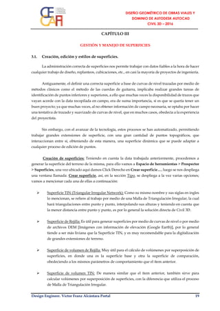 Design Engineer. Víctor Franz Alcántara Portal 19
CAPÍTULO III
GESTIÓN Y MANEJO DE SUPERFICIES
3.1. Creación, edición y estilos de superficies.
La administración correcta de superficies nos permite trabajar con datos fiables a la hora de hacer
cualquier trabajo de diseño, replanteos, cubicaciones, etc., en casi la mayoría de proyectos de ingeniería.
Antiguamente, el definir una correcta superficie a base de curvas de nivel trazadas por medio de
métodos clásicos como el método de las cuerdas de guitarra, implicaba realizar grandes tareas de
identificación de puntos inferiores y superiores, a ello que muchas veces la disponibilidad de trazos que
vayan acorde con la data recopilada en campo, era de suma importancia, si es que se quería tener un
buen proyecto; ya que muchas veces, al no obtener información de campo necesaria, se optaba por hacer
una tentativa de trazado y suavizado de curvas de nivel, que en muchos casos, obedecía a la experiencia
del proyectista.
Sin embargo, con el avanzar de la tecnología, estos procesos se han automatizado, permitiendo
trabajar grandes extensiones de superficie, con una gran cantidad de puntos topográficos, que
interaccionan entre sí, obteniendo de esta manera, una superficie dinámica que se puede adaptar a
cualquier proceso de edición de puntos.
Creación de superficies: Teniendo en cuenta la data trabajada anteriormente, procedemos a
generar la superficie del terreno de la misma, para ello vamos a Espacio de herramientas > Prospector
> Superficies, una vez ubicado aquí damos Click Derecho en Crear superficie…, luego se nos despliega
una ventana llamada: Crear superficie, así, en la sección Tipo, se despliega a la vez varias opciones;
vamos a mencionar cada una de ellas a continuación:
 Superficie TIN (Triangular Irregular Network): Como su mismo nombre y sus siglas en ingles
lo mencionan, se refiere al trabajo por medio de una Malla de Triangulación Irregular, la cual
hará triangulaciones entre punto y punto, interpolando sus alturas y teniendo en cuenta que
la menor distancia entre punto y punto, es por lo general la solución directa de Civil 3D.
 Superficie de Rejilla: Es útil para generar superficies por medio de curvas de nivel o por medio
de archivos DEM [Imágenes con información de elevación (Google Earth)], por lo general
tiende a ser más liviana que la Superficie TIN, y es muy recomendable para la digitalización
de grandes extensiones de terreno.
 Superficie de volumen de Rejilla: Muy útil para el cálculo de volúmenes por superposición de
superficies, en donde una es la superficie base y otra la superficie de comparación,
obedeciendo a los mismos parámetros de comportamiento que el ítem anterior.
 Superficie de volumen TIN: De manera similar que el ítem anterior, también sirve para
calcular volúmenes por superposición de superficies, con la diferencia que utiliza el proceso
de Malla de Triangulación Irregular.
 