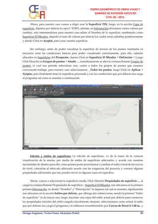 Design Engineer. Víctor Franz Alcántara Portal 20
Ahora, para nuestro caso vamos a elegir usar la Superficie TIN; luego, en la sección Capa de
superficie, dejamos por defecto la capa C-TOPO, además, en Información divisamos varios valores por
cambiar, solo interesándonos para nuestro caso editar el Nombre de la superficie, nombrando como
Superficie El Mirador, dejando el resto de valores por defecto los cuales serán editables posteriormente
y dando Click en Aceptar, para crear nuestra superficie.
Sin embargo, antes de poder visualizar la superficie de terreno de los puntos insertados es
necesario crear las condiciones básicas para poder visualizarlo correctamente, para ello, estando
ubicados en Superficies del Prospector, damos Click en Superficie El Mirador > Definición > Luego
Click Derecho en Grupos de puntos > Añadir…, inmediatamente se abre la ventana flotante Grupos de
puntos, el cual nos permite seleccionar uno, varios o todos los grupos de puntos que creamos
conveniente trabajar, para nuestro caso seleccionamos: _Todos los puntos, luego Click en Aplicar >
Aceptar; para finalmente tener la superficie procesada y con las condiciones que por defecto nos carga
el programa, tal como se muestra a continuación.
Edición y estilos de superficies: La edición de superficies, va de la mano de la correcta
visualización de la misma, por medio de estilos de superficies adecuados, y acorde con nuestras
necesidades de diseño; para ello, como primer punto procedemos a cambiar el estilo visual de las curvas
de nivel, colocarlas al intervalo adecuado acorde con las exigencias del proyecto y conocer algunas
propiedades adicionales que nos pueden servir en algunos casos en específico.
Ahora, vamos a seleccionar la superficie creada, Click Derecho Propiedades de superficie…, al
cargar la ventana flotante Propiedades de superficie – Superficie El Mirador, nos ubicamos en la primera
pestaña Información, en donde “Nombre” y “Descripción” la dejamos tal cual se muestra, rápidamente
nos ubicamos en la sección Estilos por defecto, que alberga dos subsecciones, siendo la primera “Estilo
de superficie:” la de mayor uso; luego, hacemos una copia del estilo actual por defecto para conservar
las propiedades iniciales del estilo cargado inicialmente; después, seleccionamos como actual al estilo
que por defecto nos cargó el programa y lo editamos renombrándolo por Curvas de Nivel @ 1.00 m., y
 
