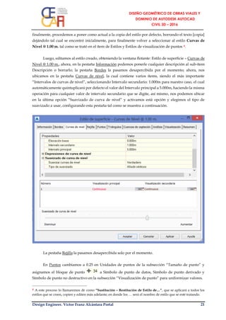 Design Engineer. Víctor Franz Alcántara Portal 21
finalmente, procedemos a poner como actual a la copia del estilo por defecto, borrando el texto [copia]
dejándolo tal cual se encontró inicialmente, para finalmente volver a seleccionar al estilo Curvas de
Nivel @ 1.00 m. tal como se trató en el ítem de Estilos y Estilos de visualización de puntos 4.
Luego, editamos al estilo creado, obteniendo la ventana flotante: Estilo de superficie – Curvas de
Nivel @ 1.00 m., ahora, en la pestaña Información podemos ponerle cualquier descripción al sub-ítem
Descripción o borrarlo; la pestaña Bordes la pasamos desapercibida por el momento; ahora, nos
ubicamos en la pestaña Curvas de nivel, la cual contiene varios ítems, siendo el más importante
“Intervalos de curvas de nivel”, seleccionando Intervalo secundario: 1.000m para nuestro caso, el cual
automáticamente quintuplicará por defecto el valor del Intervalo principal a 5.000m, haciendo la misma
operación para cualquier valor de intervalo secundario que se digite, así mismo, nos podemos ubicar
en la última opción “Suavizado de curva de nivel” y activamos está opción y elegimos el tipo de
suavizado a usar, configurando esta pestaña tal como se muestra a continuación.
La pestaña Rejilla la pasamos desapercibida solo por el momento.
En Puntos cambiamos a 0.25 en Unidades de puntos de la subsección “Tamaño de punto” y
asignamos el bloque de punto a Símbolo de punto de datos, Símbolo de punto derivado y
Símbolo de punto no destructivo en la subsección “Visualización de punto” para uniformizar valores.
4 A este proceso lo llamaremos de como “Sustitución – Restitución de Estilo de…”, que se aplicará a todos los
estilos que se creen, copien y editen más adelante; en donde los … será el nombre de estilo que se esté tratando.
 