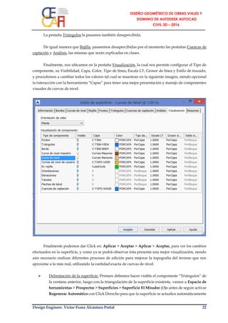 Design Engineer. Víctor Franz Alcántara Portal 22
La pestaña Triángulos la pasamos también desapercibida.
De igual manera que Rejilla, pasaremos desapercibidas por el momento las pestañas Cuencas de
captación y Análisis, las mismas que serán explicadas en clases.
Finalmente, nos ubicamos en la pestaña Visualización, la cual nos permite configurar el Tipo de
componente, su Visibilidad, Capa, Color, Tipo de línea, Escala LT, Grosor de línea y Estilo de trazado,
y procedemos a cambiar todos los valores tal cual se muestran en la siguiente imagen, siendo opcional
la interacción con la herramienta “Capas” para tener una mejor presentación y manejo de componentes
visuales de curvas de nivel.
Finalmente podemos dar Click en: Aplicar > Aceptar > Aplicar > Aceptar, para ver los cambios
efectuados en la superficie, y como ya se podrá observar ésta presenta una mejor visualización, siendo
aún necesario realizar diferentes procesos de edición para mejorar la topografía del terreno que nos
aproxime a la más real, utilizando la cantidad exacta de curvas de nivel.
 Delimitación de la superficie: Primero debemos hacer visible el componente “Triángulos” de
la ventana anterior, luego con la triangulación de la superficie existente, vamos a Espacio de
herramientas > Prospector > Superficies > Superficie El Mirador (Ojo antes de seguir activar
Regenerar Automático con Click Derecho para que la superficie se actualice automáticamente
 