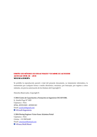 DISEÑO GEOMÉTRICO DE OBRAS VIALES Y DOMINIO DE AUTODESK
AUTOCAD CIVIL 3D – 2016
SEGUNDA EDICIÓN
Se prohíbe la reproducción parcial o total del presente documento, su tratamiento informático, la
transmisión por cualquier forma o medio electrónico, mecánico, por fotocopia, por registro u otros
métodos, sin previa autorización de los titulares del Copyright ©.
Derechos Reservados. Copyright ©.
© 2016 Centro de Capacitación y Formación en Ingeniería CECAFI EIRL
Jr. Amalia Puga N° 1005
Cajamarca – Perú
RPMs: #959519089 - #959091383
Email: cecafi.eirl@gmail.com
#Cecafi-Ingeniería
© 2016 Desing Engineer Víctor Franz Alcántara Portal
Cajamarca – Perú
Celular : +51 958741685
Email: ceternium@hotmail.com
#Franz.Wolf.Heart
 
