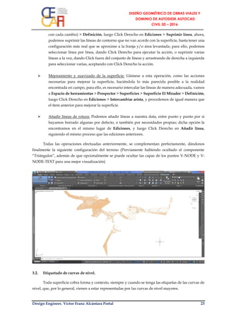 Design Engineer. Víctor Franz Alcántara Portal 23
con cada cambio) > Definición, luego Click Derecho en Ediciones > Suprimir línea, ahora,
podemos suprimir las líneas de contorno que no van acorde con la superficie, hasta tener una
configuración más real que se aproxime a la franja y/o área levantada; para ello, podemos
seleccionar línea por línea, dando Click Derecho para ejecutar la acción, o suprimir varias
líneas a la vez, dando Click fuera del conjunto de líneas y arrastrando de derecha a izquierda
para seleccionar varias, aceptando con Click Derecho la acción.
 Mejoramiento y suavizado de la superficie: Llámese a esta operación, como las acciones
necesarias para mejorar la superficie, haciéndola lo más parecida posible a la realidad
encontrada en campo, para ello, es necesario intercalar las líneas de manera adecuada, vamos
a Espacio de herramientas > Prospector > Superficies > Superficie El Mirador > Definición,
luego Click Derecho en Ediciones > Intercambiar arista, y procedemos de igual manera que
el ítem anterior para mejorar la superficie.
 Añadir líneas de rotura: Podemos añadir líneas a nuestra data, entre punto y punto por si
hayamos borrado algunas por defecto, o también por necesidades propias; dicha opción la
encontramos en el mismo lugar de Ediciones, y luego Click Derecho en Añadir línea,
siguiendo el mismo proceso que las ediciones anteriores.
Todas las operaciones efectuadas anteriormente, se complementan perfectamente, dándonos
finalmente la siguiente configuración del terreno (Previamente habiendo ocultado el componente
“Triángulos”, además de que opcionalmente se puede ocultar las capas de los puntos V-NODE y V-
NODE-TEXT para una mejor visualización)
3.2. Etiquetado de curvas de nivel.
Toda superficie cobra forma y contexto, siempre y cuando se tenga las etiquetas de las curvas de
nivel, que, por lo general, vienen a estar representadas por las curvas de nivel mayores.
 