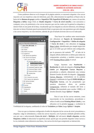 Design Engineer. Víctor Franz Alcántara Portal 24
Como podemos observar en la imagen de la página anterior, es necesario etiquetar a las curvas
mayores con sus respetivas cotas de referencia, para ello, seleccionamos la superficie; al hacer esto, la
barra de los Botones de grupo cambia a: Superficie TIN: Superficie El Mirador; así, vamos a la sección:
Etiquetas y tablas, luego Click en Añadir etiquetas > Curva de nivel sencilla y nos acercamos a
cualquier curva, de preferencia a las curvas mayores que son las cuales por lo general se etiquetan y
damos Click en una parte de la línea, visualizando que nos etiqueta su cota de referencia, sin embargo,
ésta aún no tiene el formato para la presentación final, ya que para este caso queremos que solo etiquete
a las curvas mayores y no a las menores, además de que el tamaño de texto aún no es el adecuado.
Para hacer los cambios antes mencionados
nos ubicamos en Espacio de herramientas >
Configuración > Superficie > Estilos de etiqueta
> Curva de nivel, y nos ubicamos en Existing
Major Labels, identificando por simple inspección
que es el estilo que por defecto está configurado,
por la presencia del símbolo al lado de la
etiqueta (Dicha definición se define para todas las
componentes actuales), y también vemos que el
estilo Existing Minor Labels es actual.
Luego, hacemos una Sustitución –
Restitución de estilo de etiqueta a Existing Major
Labels por Etiquetado Curvas Mayores y
procedemos a editarlo, obteniendo una ventana
flotante Creador de estilo de etiqueta – Etiquetado
Curvas Mayores, centrándonos en la pestaña
General y cambiando la Capa C-TOPO-MAJR por
Etiquetado Curvas, con las propiedades que
nosotros deseemos; ahora, en pestaña
Composición, editamos el tamaño del texto a
2.25mm (Recomendado para escalas 1:2000) o el
tamaño deseado, luego Aplicar > Aceptar.
Para el caso de las curvas menores, como
mayormente no las necesitamos, procedemos a
editar al estilo actual Existing Minor Labels, y nos
ubicamos en la pestaña General, y ocultamos la
Visibilidad de la etiqueta, cambiando el valor de Verdadero por Falso, luego Aplicar > Aceptar.
Una vez que ya tenemos configurado el estilo de etiquetas de las curvas de nivel, procedemos a
etiquetar, valga la redundancia, a todas las curvas mayores, con el proceso señalado párrafos arriba,
una por una o seleccionando Curva de nivel – Múltiple, del sub-menú Añadir etiquetas, sección
Etiquetas y tablas al seleccionar la superficie actual, opción que nos permite etiquetar varias curvas a
la vez, teniendo como referencia una línea, y las curvas de nivel que comprenda su intersección.
 
