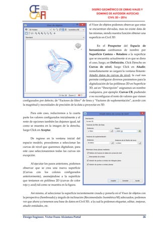 Design Engineer. Víctor Franz Alcántara Portal 26
el Visor de objetos podemos observar que estas
se encuentran elevadas, mas no existe data de
las mismas, siendo nuestra función obtener una
superficie en Civil 3D.
En el Prospector del Espacio de
herramientas cambiamos de nombre por
Superficie Cantera – Botadero a la superficie
que se encuentra actualmente si es que se diera
el caso, luego, en Definición, Click Derecho en
Curvas de nivel, luego Click en Añadir;
inmediatamente se cargará la ventana flotante:
Añadir datos de curvas de nivel, la cual nos
permite configurar diversos parámetros para la
digitalización de las polilíneas 2D en Superficie
3D, así en “Descripción” asignamos un nombre
cualquiera, por ejemplo: Curvas CB, pudiendo
o no reconfigurar el resto de valores que vienen
configurados por defecto, de “Factores de filtro” de línea y “Factores de suplementación”, acorde con
la magnitud y necesidades de precisión de la data a proyectar en 3D.
Para este caso, reduciremos a la cuarta
parte los valores configurados inicialmente y el
resto de opciones también las dejamos igual, tal
como se muestra en la imagen de la derecha,
luego Click en Aceptar.
De regreso en la ventana inicial del
espacio modelo, procedemos a seleccionar las
curvas de nivel que queremos digitalizar, para
este caso seleccionaremos todas las curvas sin
excepción.
Al ejecutar los pasos anteriores, podemos
observar que se crea una nueva superficie
(Curvas con los colores configurados
anteriormente), asemejándose a la superficie
que teníamos en polilínea 2D (curvas de color
rojo y azul) tal como se muestra en la figura.
Así mismo, al seleccionar la superficie recientemente creada y ponerla en el Visor de objetos con
la perspectiva (Sombreado) y ángulo de inclinación (Recomendado: Isométrica SE) adecuados, podemos
ver que ahora ya tenemos una base de datos en Civil 3D, a la cual la podemos etiquetar, editar, mejorar,
añadir entidades, etc.
 