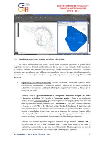 Design Engineer. Víctor Franz Alcántara Portal 27
3.4. Creación de superficies a partir de boundaries y breaklines:
Se tratarán ambas definiciones juntas, ya que tienen un proceso parecido a la generación de
superficies por curvas de nivel, con la diferencia, de que para el caso particular de los boundaries
(Contornos) servirán para delimitar una superficie ya creada anteriormente, en función a diferentes
contextos que se explicarán más adelante; mientras el otro caso, servirá para digitalizar superficies
mediante líneas de rotura (breaklines) que son generados a partir de un conjunto de polilíneas en 3D
elevadas.
 Superficies por Boundaries (Contornos): Para este caso vamos a delimitar la superficie creada
anteriormente, obviándonos el proceso de edición y eliminación de líneas, mediante la
definición de un contorno acorde con la topografía original (Curvas Rojas y Azules) por la
topografía procesada.
Para ello, vamos al Espacio de herramientas > Prospector > Superficies > Superficie Cantera
– Botadero > Definición, Click Derecho en Contornos > Añadir…, ahora, se nos despliega la
ventana flotante: Añadir contornos, pudiendo aceptar los valores por defecto, pero, para este
caso, le ponemos un nombre, definido como: Contornos CB …, así como, también, los valores
a elegir en la sección “Tipo” de: Exterior, Mostrar, Ocultar, Delimitación de datos, tienen la
función característica de delimitar externamente mediante una polilínea cerrada la superficie;
mostrar la totalidad de la superficie, pero que al momento de exportarla ésta nos saldrá
delimitada; aislar y/o crear un vacío interno en la superficie y proyectar solo un determinado
número de datos y entidades dentro de un contorno establecido respectivamente.
Para este caso, primero crearemos un par de contornos del tipo Exterior (Contorno CBE →
Línea Negra) y del tipo Ocultar (Contorno CBO → Línea Roja), siguiendo los pasos ya
explicados, seleccionando una por una las polilíneas antes dibujadas, proceso que dará la
visualización, que se muestra en la imagen superior de la página siguiente.
 