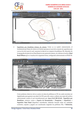 Design Engineer. Víctor Franz Alcántara Portal 28
 Superficies por breaklines (Líneas de rotura): Como ya se explicó anteriormente, el
fundamento por líneas de rotura es el mismo que para el caso de la creación de superficies por
curvas de nivel, para lo cual, usaremos la data de un conjunto de polilíneas 3D, obtenidas de
la topografía de parte de un Haul Road en una operación minera, así, abrimos el archivo Haul
Road 3Dfaces que se visualiza de la siguiente forma, configurado anteriormente en PSAD 56.
Como podemos observar solo se cuenta con data de polilíneas en 3D, las cuales necesitan ser
digitalizadas para generar una data Civil 3D, para ello vamos a utilizar una copia del archivo
anteriormente creado el cual renombraremos por Aura_Civil_NB (Civil) - Superficie por
Breaklines, entonces vamos a Espacio de herramientas > Prospector > Superficies >
Superficie Haul Road (Superficie renombrada, habiendo borrado todas las entidades
existentes, copiado y pegado con coordenadas originales las polilíneas 3D); > Definición,
 