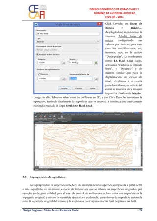 Design Engineer. Víctor Franz Alcántara Portal 29
Click Derecho en Líneas de
Rotura > Añadir…,
desplegándose rápidamente la
ventana: Añadir líneas de
rotura, configurando con
valores por defecto, para este
caso los modificaremos, así,
tenemos, que, en la opción
“Descripción”, la nombramos
como: LR Haul Road; luego,
activamos “Factores de filtro de
línea”, y “Distancia” y de
manera similar que para la
digitalización de curvas de
nivel, dividimos a la cuarta
parte los valores por defecto tal
como se muestra en la imagen
izquierda, finalmente Aceptar.
Luego de ello, debemos seleccionar las polilíneas en 3D, y con Click Derecho aceptamos la
operación, teniendo finalmente la superficie que se muestra a continuación, previamente
habiendo ocultado la Capa Breaklines Haul Road.
3.5. Superposición de superficies.
La superposición de superficies obedece a la creación de una superficie compuesta a partir de 02
o más superficies en un mismo espacio de trabajo, sin que se alteren las superficies originales, por
ejemplo, es de gran utilidad para el caso de control de volúmenes en los cuales una superficie es la
topografía original, y otra es la superficie ejecutada o explanada, para obtener la superficie fusionada
entre la superficie original del terreno y la explanada para la presentación final de planos As Built.
 