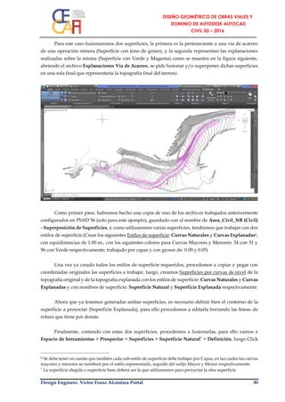 Design Engineer. Víctor Franz Alcántara Portal 30
Para este caso fusionaremos dos superficies, la primera es la perteneciente a una vía de acarreo
de una operación minera (Superficie con tono de grises), y la segunda representan las explanaciones
realizadas sobre la misma (Superficie con Verde y Magenta) como se muestra en la figura siguiente,
abriendo el archivo Explanaciones Vía de Acarreo, se pide fusionar y/o superponer dichas superficies
en una sola final que representaría la topografía final del terreno.
Como primer paso, habremos hecho una copia de uno de los archivos trabajados anteriormente
configurados en PSAD 56 (solo para este ejemplo), guardado con el nombre de Aura_Civil_NB (Civil)
- Superposición de Superficies, y como utilizaremos varias superficies, tendremos que trabajar con dos
estilos de superficie (Crear los siguientes Estilos de superficie: Curvas Naturales y Curvas Explanadas6,
con equidistancias de 1.00 m., con los siguientes colores para Curvas Mayores y Menores: 34 con 31 y
96 con Verde respectivamente; trabajado por capas y con grosor de: 0.09 y 0.05)
Una vez ya creado todos los estilos de superficie requeridos, procedemos a copiar y pegar con
coordenadas originales las superficies a trabajar, luego, creamos Superficies por curvas de nivel de la
topografía original y de la topografía explanada con los estilos de superficie: Curvas Naturales y Curvas
Explanadas y con nombres de superficie: Superficie Natural y Superficie Explanada respectivamente.
Ahora que ya tenemos generadas ambas superficies, es necesario definir bien el contorno de la
superficie a proyectar (Superficie Explanada), para ello procedemos a editarla borrando las líneas de
rotura que tiene por demás.
Finalmente, contando con estas dos superficies, procedemos a fusionarlas, para ello vamos a
Espacio de herramientas > Prospector > Superficies > Superficie Natural7 > Definición, luego Click
6 Se debe tener en cuenta que también cada sub-estilo de superficie debe trabajar por Capas, en las cuales las curvas
mayores y menores se nombren por el estilo representado, seguido del sufijo Mayor y Menor respectivamente.
7 La superficie elegida o superficie base deberá ser la que utilizaremos para proyectar la otra superficie.
 