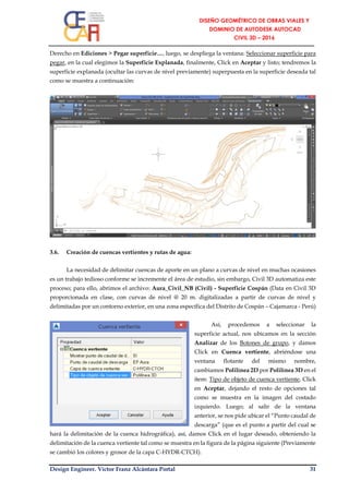 Design Engineer. Víctor Franz Alcántara Portal 31
Derecho en Ediciones > Pegar superficie…, luego, se despliega la ventana: Seleccionar superficie para
pegar, en la cual elegimos la Superficie Explanada, finalmente, Click en Aceptar y listo; tendremos la
superficie explanada (ocultar las curvas de nivel previamente) superpuesta en la superficie deseada tal
como se muestra a continuación:
3.6. Creación de cuencas vertientes y rutas de agua:
La necesidad de delimitar cuencas de aporte en un plano a curvas de nivel en muchas ocasiones
es un trabajo tedioso conforme se incremente el área de estudio, sin embargo, Civil 3D automatiza este
proceso; para ello, abrimos el archivo: Aura_Civil_NB (Civil) - Superficie Cospán (Data en Civil 3D
proporcionada en clase, con curvas de nivel @ 20 m. digitalizadas a partir de curvas de nivel y
delimitadas por un contorno exterior, en una zona específica del Distrito de Cospán – Cajamarca - Perú)
Así, procedemos a seleccionar la
superficie actual, nos ubicamos en la sección
Analizar de los Botones de grupo, y damos
Click en Cuenca vertiente, abriéndose una
ventana flotante del mismo nombre,
cambiamos Polilínea 2D por Polilínea 3D en el
ítem: Tipo de objeto de cuenca vertiente, Click
en Aceptar, dejando el resto de opciones tal
como se muestra en la imagen del costado
izquierdo. Luego; al salir de la ventana
anterior, se nos pide ubicar el “Punto caudal de
descarga” (que es el punto a partir del cual se
hará la delimitación de la cuenca hidrográfica), así, damos Click en el lugar deseado, obteniendo la
delimitación de la cuenca vertiente tal como se muestra en la figura de la página siguiente (Previamente
se cambió los colores y grosor de la capa C-HYDR-CTCH).
 