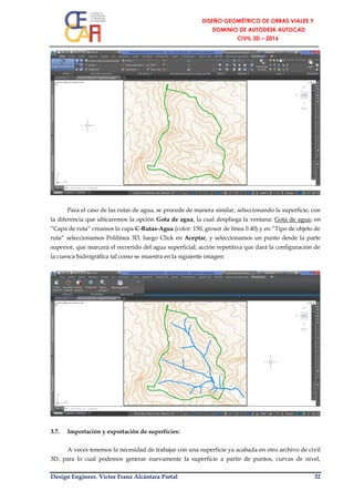 Design Engineer. Víctor Franz Alcántara Portal 32
Para el caso de las rutas de agua, se procede de manera similar, seleccionando la superficie, con
la diferencia que ubicaremos la opción Gota de agua, la cual despliega la ventana: Gota de agua; en
“Capa de ruta” creamos la capa C-Rutas-Agua (color: 150, grosor de línea 0.40) y en “Tipo de objeto de
ruta” seleccionamos Polilínea 3D, luego Click en Aceptar, y seleccionamos un punto desde la parte
superior, que marcará el recorrido del agua superficial; acción repetitiva que dará la configuración de
la cuenca hidrográfica tal como se muestra en la siguiente imagen:
3.7. Importación y exportación de superficies:
A veces tenemos la necesidad de trabajar con una superficie ya acabada en otro archivo de civil
3D, para lo cual podemos generar nuevamente la superficie a partir de puntos, curvas de nivel,
 