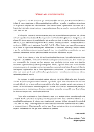 PRÓLOGO A LA SEGUNDA EDICIÓN
Ha pasado ya casi dos años desde que comencé a escribir este texto, fruto de incontables horas de
trabajo de campo y gabinete en diferentes instituciones públicas y privadas en los últimos siete años y
de las ganas de compartir mis conocimientos a todos los estudiantes y profesionales vinculados con la
Ingeniería, interesados en aprender un programa tan maravilloso y complejo, como es el Autodesk
AutoCAD Civil 3D.
A lo largo del proceso de enseñanza de este programa, aprendí aún más a optimizar este extenso
software y quedar maravillado cada día que pasa con sus innumerables aplicaciones; incorporando con
el paso del tiempo algunos ítems adicionales, que ayudaron a darle forma al actual contenido de esta
obra. Es así, que, al hacer una comparación de esa primera edición que comencé a escribir en el mes de
septiembre del 2014 con el nombre de: AutoCAD Civil 3D – Nivel Básico, para impartirlo como parte
de los cursos de capacitación ofrecidos por la empresa AURA Consultoría, Asesoría y Construcción SRL
y que fue publicada para su enseñanza el siguiente mes, con esta edición, se podrá notar una gran
diferencia, habiéndose añadido aproximadamente un 25% más al contenido original.
Al día de hoy, siendo ya parte del Staff Profesional del Centro de Capacitación y Formación en
Ingeniería - CECAFI EIRL; institución mediante la cual llega a sus manos este curso, debo resaltar que
son innumerables las personas que han quedado muy satisfechas con este texto; tanto aquellos
estudiantes y profesionales que han apostado por mi persona y por las instituciones en las cuales he
enseñado este curso de manera presencial; como aquellos, que accedieron al mismo de manera indirecta,
descargando y aprendiendo por su cuenta aquel manual de la versión 1.02, que compartí en muchos
sitios web, acción por la cual recibí muchos agradecimientos y consultas provenientes de más de
veinticinco países del mundo.
Sin embargo, he creído conveniente mejorar aún más este texto, debido a las altas demandas
actuales de contar con profesionales altamente capacitados, aptos para desenvolverse en cualquier
mercado laboral; por lo tanto, en la presente edición, se ha dado un mejor acabado y presentación al
mismo, con miras a tener un manual completo de Autodesk AutoCAD Civil 3D en español; por lo que,
además de darle un mejor contexto al mismo; encontrarán un cambio considerable en el desarrollo de
los ítems en comparación a las ediciones anteriores.
Como se ha mencionado en el párrafo anterior, este texto, será parte de un manual completo de
Autodesk AutoCAD Civil 3D en español, que incluye dos módulos más; y estando escribiendo en la
actualidad la continuación de mismo, conceptualizándolo como un Módulo Intermedio de Autodesk
AutoCAD Civil 3D, y a la vez, impartiéndolo como curso de actualización profesional en CECAFI EIRL,
a los ya conocedores del programa, los invito a hacer llegar sus sugerencias y recomendaciones, con
respecto al entorno actual con que se está enfocando el presente.
Atentamente:
Víctor Franz Alcántara Portal
Design Enginner
 