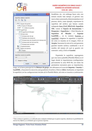 Design Engineer. Víctor Franz Alcántara Portal 33
breaklines, etc., sin embargo hacer esto, nos
tomará mucho más tiempo, al generar una
nueva data y procesarla, distorsionándose en el
proceso; ahora, como ejemplo, exportemos la
superficie del archivo que hemos venido
trabajando Aura_Civil_NB (Civil) - Superficie
TIN, vamos al Espacio de herramientas >
Prospector > Superficies > Click Derecho en
Superficie El Mirador > Exportar
LandXML…¸ en la ventana Exportar a
LandXML8, elegimos la superficie a exportar
tal como se muestra en la imagen, Click en
Aceptar, buscamos la ruta en la cual queremos
guardar nuestro archivo, cambiando o no el
nombre del mismo (el cual se guarda con
extensión .xml) y Click en Guardar.
Exportada la superficie, supongamos
que una nueva plantilla (Plantilla Metric) es el
lugar donde la importaremos (configuramos
previamente la zona WGS 84, con todos los
parámetros necesarios para su importación),
luego, en la barra principal de los Botones de grupo, nos ubicamos en la sección Importar > Insertar >
LandXML, y buscamos la ruta en la cual guardemos el archivo, Click en Abrir, finalmente, se importará
la superficie con las configuraciones iniciales de la Plantilla Metric, tal como se muestra a continuación:
8 Esta ventana es genérica y es utilizada para cualquier entidad que se quiera exportar, dándonos la posibilidad de
marcar los objetos y/o entidades que se quieran exportar.
 