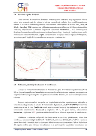 Design Engineer. Víctor Franz Alcántara Portal 34
3.8. Secciones rápidas de terreno.
Tener una idea de una sección de terreno no tiene que ser un trabajo muy engorroso si solo se
quiere tener una referencia del mismo, es así, que partiendo de cualquier línea o polilínea podemos
obtener la sección de un terreno; para este caso usaremos como ejemplo el archivo Aura_Civil_NB
(Civil) - Superficie TIN, trazamos una polilínea en cualquier parte del terreno (dividir en dos pantallas
verticales), seleccionamos la polilínea, luego Click Derecho en Perfil rápido…, en la ventana que se
despliega Crear perfiles rápidos, podemos seleccionar la superficie y el estilo de visualización de perfil,
para este caso solo damos Click en Aceptar, y seleccionamos un espacio libre del espacio modelo y listo,
tenemos un perfil rápido del terreno tal como se muestra a continuación.
3.9. Colocación, edición y visualización de coordenadas.
Aunque no existe una manera directa de etiquetar una grilla de coordenadas por medio de Civil
3D, en el espacio modelo, con la ayuda de varios comandos y herramientas, podemos aproximarnos a
un proceso adecuado para etiquetar una grilla de coordenadas dinámica, sin hacer uso de aplicaciones
externas.
Primero, debemos definir una grilla con propiedades editables, espaciamientos adecuados y
ubicación exacta; para ello, en la barra de herramientas digitamos LAYOUTGRIDADD (Previamente
poner como actual la capa Cuadrícula creada anteriormente), luego, en las opciones de la barra de
herramientas seleccionamos distanciAX, y digitamos 100 ┘, de igual manera, seleccionamos
distanciAY, y digitamos 100 ┘ (para una cuadrícula de 100 m. x 100 m. de separación de coordenadas).
Ahora que ya tenemos configurada las distancias de la cuadrícula, procedemos a ubicar una
coordenada conocida múltiplo de 100 en X y de 100 en Y, activando el GRID, SNAP y DYN, y como se
puede observar la cuadrícula sigue la trayectoria del cursor, esperando que demos Click en algún lugar
del espacio modelo, para este caso nos ubicamos en la parte superior izquierda y encontramos las
 