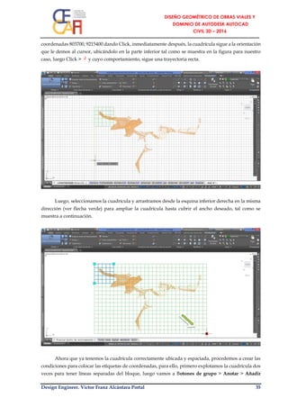 Design Engineer. Víctor Franz Alcántara Portal 35
coordenadas 803700, 9215400 dando Click, inmediatamente después, la cuadrícula sigue a la orientación
que le demos al cursor, ubicándolo en la parte inferior tal como se muestra en la figura para nuestro
caso, luego Click > ┘ y cuyo comportamiento, sigue una trayectoria recta.
Luego, seleccionamos la cuadrícula y arrastramos desde la esquina inferior derecha en la misma
dirección (ver flecha verde) para ampliar la cuadrícula hasta cubrir el ancho deseado, tal como se
muestra a continuación.
Ahora que ya tenemos la cuadrícula correctamente ubicada y espaciada, procedemos a crear las
condiciones para colocar las etiquetas de coordenadas, para ello, primero explotamos la cuadrícula dos
veces para tener líneas separadas del bloque, luego vamos a Botones de grupo > Anotar > Añadir
 