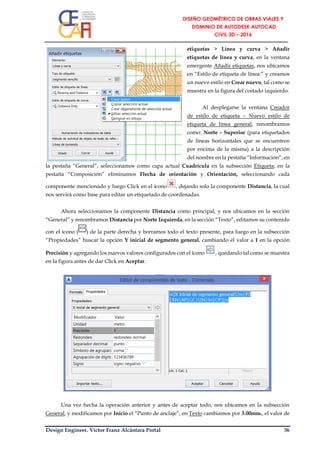 Design Engineer. Víctor Franz Alcántara Portal 36
etiquetas > Línea y curva > Añadir
etiquetas de línea y curva, en la ventana
emergente Añadir etiquetas, nos ubicamos
en “Estilo de etiqueta de línea:” y creamos
un nuevo estilo en Crear nuevo, tal como se
muestra en la figura del costado izquierdo.
Al desplegarse la ventana Creador
de estilo de etiqueta – Nuevo estilo de
etiqueta de línea general, renombramos
como: Norte - Superior (para etiquetados
de líneas horizontales que se encuentren
por encima de la misma) a la descripción
del nombre en la pestaña “Información”; en
la pestaña “General”, seleccionamos como capa actual Cuadrícula en la subsección Etiqueta; en la
pestaña “Composición” eliminamos Flecha de orientación y Orientación, seleccionando cada
componente mencionado y luego Click en el ícono , dejando solo la componente Distancia, la cual
nos servirá como base para editar un etiquetado de coordenadas.
Ahora seleccionamos la componente Distancia como principal, y nos ubicamos en la sección
“General” y renombramos Distancia por Norte Izquierda, en la sección “Texto”, editamos su contenido
con el ícono ( ) de la parte derecha y borramos todo el texto presente, para luego en la subsección
“Propiedades” buscar la opción Y inicial de segmento general, cambiando el valor a 1 en la opción
Precisión y agregando los nuevos valores configurados con el ícono , quedando tal como se muestra
en la figura antes de dar Click en Aceptar.
Una vez hecha la operación anterior y antes de aceptar todo, nos ubicamos en la subsección
General, y modificamos por Inicio el “Punto de anclaje”, en Texto cambiamos por 3.00mm., el valor de
 