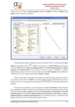 Design Engineer. Víctor Franz Alcántara Portal 37
“Altura de texto”, en “Enlace” Inferior izquierda, “Desfase X” 2.50mm., “Desfase Y” 1.25mm., luego
Aplicar, como se muestra a continuación.
De igual forma procedemos a agregar un valor de componente “Texto”, que lo llamaremos Norte
Derecha, desplegando el ícono > Texto, lo renombramos como Norte Derecha, cambiando los
valores de Inicio por Fin, Y inicial de segmento general por Y final de segmento general, e Inferior
Izquierda por Inferior Derecha, en los valores de “Punto de anclaje”, “Contenido” y “Enlace”
respectivamente, dejando el resto de valores similares que para: Norte Izquierda, solo cambiando el
“Desfase X” por un valor negativo, luego Click en Aplicar > Aceptar.
Defino nuestro estilo de etiquetado de coordenadas en sentido horizontal, procedemos a realizar
una prueba, así al dar Click en Añadir de la ventana Añadir etiquetas, seleccionamos cada línea, y
podemos ver que nos va etiquetando las coordenadas norte conforme a un sistema de coordenadas de
referencia.
De igual manera, procedemos a crear la etiqueta de línea Este - Eje Derecho (estilo de etiquetas
para coordenadas en la dirección X ubicadas al lado derecho de la línea de anclaje), haciendo una copia
de la etiqueta de línea Norte – Superior, renombrando Norte Izquierda por Este Superior; Y inicial de
segmento general por X inicial de segmento general; Norte Derecha por Este Inferior; Y final de
segmento general por X final de segmento general; para los nombres “General” y “Contenido” de las
etiquetas al inicio y al final de una línea vertical respectivamente.
 