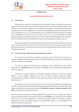 Design Engineer. Víctor Franz Alcántara Portal 40
CAPÍTULO IV
ALINEAMIENTOS HORIZONTALES
4.1. Introducción.
Mayormente la creación de alineamientos ha ido enfocado siempre al desarrollo de proyectos
viales en Civil 3D, así mismo, estas entidades, también nos sirve para realizar distintos trabajos en los
cuales se vea involucrado cualquiera de los componentes principales de un alineamiento horizontal:
Tangentes, Curvas, Curvas compuestas, Curvas de transición (Espirales), pudiendo estar presentes dos
o más componentes a la vez, o no, dependiendo de las necesidades de diseño del proyecto. También
hay la posibilidad de que solo exista una de ellos, como es el caso de un alineamiento horizontal
mediante tangentes, por ejemplo: en proyectos de redes de tuberías de alcantarillado, redes eléctricas y
líneas de alta tensión, redes de distribución y conducción de agua potable en algunos casos, etc.
Para esta oportunidad, nos enfocaremos en los alineamientos horizontales desde el punto de vista
vial, y antes de profundizar en el tema con Civil 3D, será necesario conocer algunos conceptos básicos
del diseño geométrico y construcción de carreteras, que se irán desarrollando a la par conforme avance
el diseño automatizado.
4.2. Normas Peruanas e Internacionales para diseño de carreteras.
El uso de normas de diseño de carreteras de proyectos viales en Civil 3D, va de la mano con
criterios y configuraciones que el programa tiene cargados por defecto y que tenemos que configurarlos
conforme el diseño vaya avanzando.
Para ello, es necesario mencionar que el programa viene configurado con las Normas
Internacionales: AASHTO (American Association of State Highway and Transportation Officials) para
diseño de carreteras.
También, hay una gran diferencia si trabajamos Autodesk AutoCAD Civil 3D en el Sistema
Métrico, y cuyas unidades cambian para el caso del Sistema Imperial, existiendo módulos
personalizados de Autodesk AutoCAD Civil 3D, para los siguientes países: Brasil, España, México,
Italia, Francia, etc.
Sin embargo, para el caso de nuestro país, no existe una interfaz completa que el programa nos
suministre de manera directa, para ajustar los principales parámetros de diseño a la normatividad actual
vigente en el Perú; por lo que, deberemos ajustar el Manual de Carreteras – Diseño Geométrico – DG-
2014, a la interfaz que el programa nos ofrece.
Conforme vayamos avanzando con el diseño geométrico de un proyecto vial, en los siguientes capítulos
iremos mencionando ciertos ítems presentes en las normas DG-2014, que involucran, no solo conceptos
básicos, sino, ciertos valores, parámetros y condiciones geométricas mínimas, normales y máximas,
asegurando así, crear una plantilla acorde con la normatividad vigente y a las necesidades de los
proyectos viales para nuestro país.
 