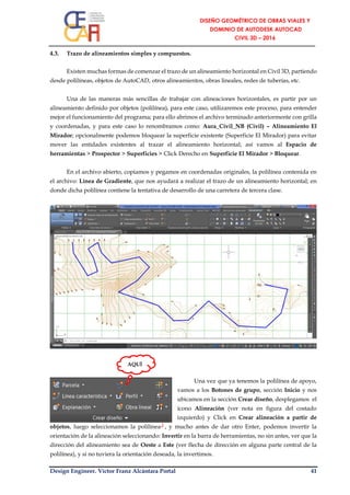 Design Engineer. Víctor Franz Alcántara Portal 41
4.3. Trazo de alineamientos simples y compuestos.
Existen muchas formas de comenzar el trazo de un alineamiento horizontal en Civil 3D, partiendo
desde polilíneas, objetos de AutoCAD, otros alineamientos, obras lineales, redes de tuberías, etc.
Una de las maneras más sencillas de trabajar con alineaciones horizontales, es partir por un
alineamiento definido por objetos (polilínea), para este caso, utilizaremos este proceso, para entender
mejor el funcionamiento del programa; para ello abrimos el archivo terminado anteriormente con grilla
y coordenadas, y para este caso lo renombramos como: Aura_Civil_NB (Civil) – Alineamiento El
Mirador; opcionalmente podemos bloquear la superficie existente (Superficie El Mirador) para evitar
mover las entidades existentes al trazar el alineamiento horizontal; así vamos al Espacio de
herramientas > Prospector > Superficies > Click Derecho en Superficie El Mirador > Bloquear.
En el archivo abierto, copiamos y pegamos en coordenadas originales, la polilínea contenida en
el archivo: Línea de Gradiente, que nos ayudará a realizar el trazo de un alineamiento horizontal; en
donde dicha polilínea contiene la tentativa de desarrollo de una carretera de tercera clase.
Una vez que ya tenemos la polilínea de apoyo,
vamos a los Botones de grupo, sección Inicio y nos
ubicamos en la sección Crear diseño, desplegamos el
ícono Alineación (ver nota en figura del costado
izquierdo) y Click en Crear alineación a partir de
objetos, luego seleccionamos la polilínea┘, y mucho antes de dar otro Enter, podemos invertir la
orientación de la alineación seleccionando: Invertir en la barra de herramientas, no sin antes, ver que la
dirección del alineamiento sea de Oeste a Este (ver flecha de dirección en alguna parte central de la
polilínea), y si no tuviera la orientación deseada, la invertimos.
AQUÍ
 