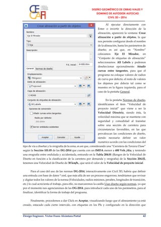 Design Engineer. Víctor Franz Alcántara Portal 42
Al ejecutar directamente con
Enter o invertir la dirección de la
alineación, aparecerá la ventana: Crear
alineación a partir de objetos, la que
nos permite configurar desde el nombre
de la alineación, hasta los parámetros de
diseño; es así que, en “Nombre”
colocamos: Eje El Mirador, en
“Conjunto de etiquetas de alineación”
seleccionamos: All Labels y podemos
deseleccionar opcionalmente: Añadir
curvas entre tangentes, para que el
programa no coloque valores de radios
de curva por defecto, el resto de valores
los dejamos por defecto tal como se
muestra en la figura izquierda, para el
caso de la pestaña General.
En la pestaña Normas de diseño,
identificamos el ítem “Velocidad de
proyecto inicial” que viene a ser la
Velocidad Directriz, siendo ésta, la
velocidad máxima que se mantiene con
seguridad y comodidad al transitar
sobre una sección de carretera para
circunstancias favorables, en las que
prevalezcan las condiciones de diseño,
siendo necesario definir un valor
numérico acorde con las condiciones del
tipo de vía a diseñar y la orografía de la zona, es así que, considerando una “Carretera de Tercera Clase”
según la Sección 101.05 de las DG-2014 que cuenta con un IMDA menor a 400 Veh. /día, y teniendo
una orografía entre ondulada y accidentada, entrando en la Tabla 204.01 (Rangos de la Velocidad de
Diseño en función a la clasificación de la carretera por demanda y orografía) de la Sección 204.02,
tenemos una Velocidad de Diseño de 30 km/h., que será el valor de la Velocidad de proyecto inicial.
Para el caso del uso de las normas DG-2014, interactivamente con Civil 3D, habría que definir
una entrada con base de datos *.xml, que más allá de ser un proceso engorroso, tendríamos que revisar
y digitar todos los valores de la norma (Velocidades, radios mínimos, peraltes, longitudes de transición,
etc.) lo cual acrecienta el trabajo, para ello, no marcaremos la casilla Usar diseño según normas, ya que
por el momento nos agenciaremos de las DG-2014, para introducir cada uno de los parámetros, para al
finalizar, identificar la forma de trabajo del programa.
Finalmente, procedemos a dar Click en Aceptar, visualizando luego que el alineamiento ya está
creado, estacado cada cierto intervalo, con etiquetas en los PIs y configurado en la dirección que
 