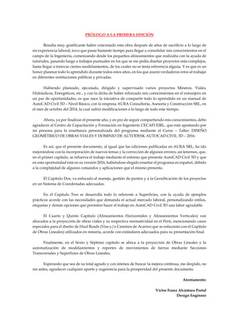 PRÓLOGO A LA PRIMERA EDICIÓN
Resulta muy gratificante haber concretado esta obra después de años de sacrificio a lo largo de
mi experiencia laboral; tuvo que pasar bastante tiempo para llegar a consolidar mis conocimientos en el
campo de la Ingeniería, comenzando desde los pequeños alineamientos que realizaba con la ayuda de
tutoriales, pasando luego a trabajos puntuales en los que se me pedía diseñar proyectos más complejos,
hasta llegar a innovar ciertos modelamientos, de los cuales no se tenía referencia alguna. Y es que es un
honor plasmar todo lo aprendido durante todos estos años, en los que asumí verdaderos retos al trabajar
en diferentes instituciones públicas y privadas.
Habiendo planeado, ejecutado, dirigido y supervisado varios proyectos Mineros, Viales,
Hidráulicos, Energéticos, etc., y con la dicha de haber reforzado mis conocimientos en el extranjero en
un par de oportunidades, es que nace la iniciativa de compartir todo lo aprendido en un manual de
AutoCAD Civil 3D – Nivel Básico, con la empresa AURA Consultoría, Asesoría y Construcción SRL, en
el mes de octubre del 2014, la cual sufrió modificaciones a lo largo de todo este tiempo.
Ahora, ya por finalizar el presente año, y en pro de seguir compartiendo mis conocimientos, debo
agradecer al Centro de Capacitación y Formación en Ingeniería CECAFI EIRL, que está apostando por
mi persona para la enseñanza personalizada del programa mediante el Curso – Taller: DISEÑO
GEOMÉTRICO DE OBRAS VIALES Y DOMINIO DE AUTODESK AUTOCAD CIVIL 3D – 2016.
Es así, que el presente documento, al igual que las ediciones publicadas en AURA SRL, ha ido
mejorándose con la incorporación de nuevos temas y la corrección de algunos errores; así tenemos, que,
en el primer capítulo, se refuerza el trabajo mediante el entorno que presenta AutoCAD Civil 3D y que
en esta oportunidad está en su versión 2016, habiéndose elegido enseñar el programa en español, debido
a la complejidad de algunos comandos y aplicaciones que el mismo presenta.
El Capítulo Dos, va enfocado al manejo, gestión de puntos y a la Geoubicación de los proyectos
en un Sistema de Coordenadas adecuadas.
En el Capítulo Tres se desarrolla todo lo referente a Superficies, con la ayuda de ejemplos
prácticos acorde con las necesidades que demanda el actual mercado laboral, personalizando estilos,
etiquetas y demás opciones que permiten hacer el trabajo en AutoCAD Civil 3D una labor agradable.
El Cuarto y Quinto Capítulo (Alineamientos Horizontales y Alineamientos Verticales) van
abocados a la proyección de obras viales y su respectiva normatividad en el Perú, mencionando casos
especiales para el diseño de Haul Roads (Vías y/o Caminos de Acarreo que se enlazarán con el Capítulo
de Obras Lineales) utilizados en minería, acorde con estándares adecuados para su presentación final.
Finalmente, en el Sexto y Séptimo capítulo se aboca a la proyección de Obras Lineales y la
automatización de modelamientos y reportes de movimientos de tierras mediante Secciones
Transversales y Superficies de Obras Lineales.
Esperando que sea de su total agrado y con ánimos de buscar la mejora continua, me despido, no
sin antes, agradecer cualquier aporte y sugerencia para la prosperidad del presente documento.
Atentamente:
Víctor Franz Alcántara Portal
Design Enginner
 