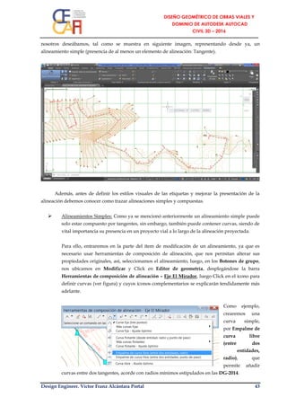 Design Engineer. Víctor Franz Alcántara Portal 43
nosotros deseábamos, tal como se muestra en siguiente imagen, representando desde ya, un
alineamiento simple (presencia de al menos un elemento de alineación: Tangente).
Además, antes de definir los estilos visuales de las etiquetas y mejorar la presentación de la
alineación debemos conocer como trazar alineaciones simples y compuestas.
 Alineamientos Simples: Como ya se mencionó anteriormente un alineamiento simple puede
solo estar compuesto por tangentes, sin embargo, también puede contener curvas, siendo de
vital importancia su presencia en un proyecto vial a lo largo de la alineación proyectada.
Para ello, entraremos en la parte del ítem de modificación de un alineamiento, ya que es
necesario usar herramientas de composición de alineación, que nos permitan alterar sus
propiedades originales, así, seleccionamos el alineamiento, luego, en los Botones de grupo,
nos ubicamos en Modificar y Click en Editor de geometría, desplegándose la barra
Herramientas de composición de alineación – Eje El Mirador, luego Click en el ícono para
definir curvas (ver figura) y cuyos íconos complementarios se explicarán tendidamente más
adelante.
Como ejemplo,
crearemos una
curva simple,
por Empalme de
curva libre
(entre dos
entidades,
radio), que
permite añadir
curvas entre dos tangentes, acorde con radios mínimos estipulados en las DG-2014.
 