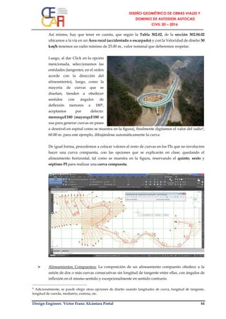 Design Engineer. Víctor Franz Alcántara Portal 44
Así mismo, hay que tener en cuenta, que según la Tabla 302.02, de la sección 302.04.02
ubicamos a la vía en un Área rural (accidentado o escarpado) y con la Velocidad de diseño 30
km/h tenemos un radio mínimo de 25.00 m., valor nominal que deberemos respetar.
Luego, al dar Click en la opción
mencionada, seleccionamos las
entidades (tangentes, en el orden
acorde con la dirección del
alineamiento), luego, como la
mayoría de curvas que se
diseñan, tienden a obedecer
sentidos con ángulos de
deflexión menores a 180°,
aceptamos por defecto:
menorquE180 (mayorquE180 se
usa para generar curvas en pases
a desnivel en espiral como se muestra en la figura), finalmente digitamos el valor del radio9,
60.00 m. para este ejemplo, dibujándose automáticamente la curva.
De igual forma, procedemos a colocar valores al resto de curvas en los PIs que no involucren
hacer una curva compuesta, con las opciones que se explicarán en clase, quedando el
alineamiento horizontal, tal como se muestra en la figura, reservando el quinto, sexto y
séptimo PI para realizar una curva compuesta.
 Alineamientos Compuestos: La composición de un alineamiento compuesto obedece a la
unión de dos o más curvas consecutivas sin longitud de tangente entre ellas, con ángulos de
inflexión en el mismo sentido y excepcionalmente en sentido contrario.
9 Adicionalmente, se puede elegir otras opciones de diseño usando longitudes de curva, longitud de tangente,
longitud de cuerda, mediatriz, externa, etc.
 