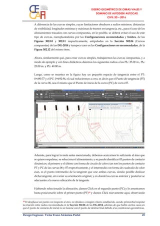 Design Engineer. Víctor Franz Alcántara Portal 45
A diferencia de las curvas simples, cuyas limitaciones obedecen a radios mínimos, distancias
de visibilidad, longitudes mínimas y máximas de tramos en tangencia, etc., para el caso de los
alineamientos trazados con curvas compuestas, en lo posible, se deberá evitar el uso de este
tipo de curvas, reemplazándolos por las Configuraciones recomendadas y límites, de las
Figuras 302.10 y 302.11 respectivamente, estipuladas en la Sección 302.06 (Curvas
compuestas) de las DG-2014 y tampoco caer en las Configuraciones no recomendadas, de la
Figura 302.12 del mismo ítem.
Ahora, similarmente que, para crear curvas simples, trabajaremos las curvas compuestas, y a
modo de ejemplo y con fines didácticos daremos los siguientes radios a los PI5: 25.00 m., PI6:
25.00 m. y PI7: 40.00 m.
Luego, como se muestra en la figura hay un pequeño espacio de tangencia entre el PT:
0+490.77 y el PC: 0+492.94, el cual reduciremos a cero, es decir que el Punto de tangencia (PT)
de la curva 06, sea el mismo que el Punto de inicio de la curva (PC) de curva 07.
Además, para lograr la meta antes mencionada, debemos acercarnos lo suficiente al área que
se quiere empalmar, se selecciona el alineamiento, y se puede identificar 03 puntos de contacto
dinámicos, el primero y el último con forma de circulo de color cian son los puntos de contacto
PT y PC de las curvas 06 y 07 respectivamente, y el intermedio con forma de cuadrado de color
cian, es el punto intermedio de la tangente que une ambas curvas, siendo posible deslizar
dicha tangente, sin variar su orientación original, y en donde las curvas anterior y posterior se
adecuarán a la nueva ubicación de la tangente.
Habiendo seleccionado la alineación, damos Click en el segundo punto (PC) y lo arrastramos
hasta posicionarlo sobre el primer punto (PT)10 y damos Click nuevamente aquí, observando
10 El desplazar un punto con respecto al otro, no obedece a ningún criterio establecido, siendo primordial respetar
la relación entre radios recomendada en la Sección 302.06 de las DG-2014, además de que habrá ciertos casos en
que el punto de contacto de inicial no se fusione con el punto de destino final debido a las condiciones geométricas.
 