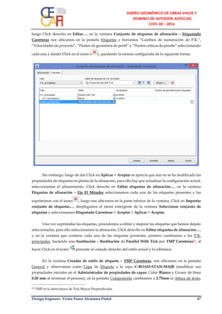 Design Engineer. Víctor Franz Alcántara Portal 47
luego Click derecho en Editar…, en la ventana Conjunto de etiquetas de alineación – Etiquetado
Carreteras nos ubicamos en la pestaña Etiquetas y borramos “Cambios de numeración de P.K.”,
“Velocidades de proyecto”, “Puntos de geometría de perfil” y “Puntos críticos de peralte” seleccionando
cada una y dando Click en el ícono ( ), quedando la misma configurada de la siguiente forma.
Sin embargo, luego de dar Click en Aplicar > Aceptar se aprecia que aún no se ha modificado las
propiedades de etiquetas en planta de la alineación, para ello hay que actualizar la configuración actual,
seleccionamos el alineamiento, Click derecho en Editar etiquetas de alineación…, en la ventana
Etiquetas de alineación – Eje El Mirador seleccionamos cada una de las etiquetas presentes y las
suprimimos con el ícono , luego nos ubicamos en la parte inferior de la ventana, Click en Importar
conjunto de etiquetas…, desplegamos el menú emergente de la ventana Seleccionar conjunto de
etiquetas y seleccionamos Etiquetado Carreteras > Aceptar > Aplicar > Aceptar.
Una vez suprimidas las etiquetas, procedemos a editar y mejorar las etiquetas que hemos dejado
seleccionadas, para ello seleccionamos la alineación, Click derecho en Editar etiquetas de alineación…,
y en la ventana que contiene cada una de las etiquetas presentes, primero cambiamos a los P.K.
principales, haciendo una Sustitución – Restitución de Parallel With Tick por TMP Carreteras11, al
hacer Click en el ícono presente al costado derecho del estilo actual y lo editamos.
En la ventana Creador de estilo de etiqueta – TMP Carreteras, nos ubicamos en la pestaña
General y observamos como Capa de Etiqueta a la capa C-ROAD-STAN-MAJR (modificar sus
propiedades iniciales en el Administrador de propiedades de capas: Color Blanco y Grosor de línea
0.20 mm al terminar el proceso), en la pestaña Composición cambiamos a 2.75mm la Altura de texto,
11 TMP es la abreviatura de Tick Mayor Perpendicular.
 