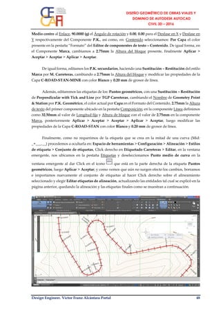 Design Engineer. Víctor Franz Alcántara Portal 48
Medio centro al Enlace, 90.0000 (g) el Ángulo de rotación y 0.00, 0.00 para el Desfase en X y Desfase en
Y respectivamente del Componente P.K., así como, en: Contenido seleccionamos: Por Capa el color
presente en la pestaña “Formato” del Editor de componentes de texto – Contenido. De igual forma, en
el Componente Marca, cambiamos a 2.75mm la Altura del bloque presente, finalmente Aplicar >
Aceptar > Aceptar > Aplicar > Aceptar.
De igual forma, editamos los P.K. secundarios, haciendo una Sustitución – Restitución del estilo
Marca por M. Carreteras, cambiando a 2.75mm la Altura del bloque y modificar las propiedades de la
Capa C-ROAD-STAN-MINR con color Blanco y 0.20 mm de grosor de línea.
Además, editaremos las etiquetas de los: Puntos geométricos, con una Sustitución – Restitución
de Perpendicular with Tick and Line por TGP Carreteras, cambiando el Nombre de Geometry Point
& Station por P.K. Geométrico, el color actual por Capa en el Formato del Contenido, 2.75mm la Altura
de texto del primer componente ubicado en la pestaña Composición; en la componente Línea definimos
como 32.50mm al valor de Longitud fija y Altura de bloque con el valor de 2.75mm en la componente
Marca, posteriormente Aplicar > Aceptar > Aceptar > Aplicar > Aceptar, luego modificar las
propiedades de la Capa C-ROAD-STAN con color Blanco y 0.20 mm de grosor de línea.
Finalmente, como no requerimos de la etiqueta que se crea en la mitad de una curva (Mid:
_+___.__) procedemos a ocultarla en: Espacio de herramientas > Configuración > Alineación > Estilos
de etiqueta > Conjunto de etiquetas, Click derecho en Etiquetado Carreteras > Editar, en la ventana
emergente, nos ubicamos en la pestaña Etiquetas y deseleccionamos Punto medio de curva en la
ventana emergente al dar Click en el ícono que está en la parte derecha de la etiqueta Puntos
geométricos, luego Aplicar > Aceptar; y como vemos que aún no surgen efecto los cambios, borramos
e importamos nuevamente el conjunto de etiquetas al hacer Click derecho sobre el alineamiento
seleccionado y elegir Editar etiquetas de alineación, actualizando las entidades tal cual se explicó en la
página anterior, quedando la alineación y las etiquetas finales como se muestran a continuación.
 