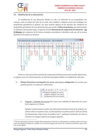 Design Engineer. Víctor Franz Alcántara Portal 49
4.5. Modificación de un alineamiento:
La modificación de una alineación obedece no solo a la alteración de sus propiedades más
notorias, como el cambio del valor de un radio, sino, también a cualquier acción que modifique sus
propiedades geométricas en general. Así, para analizar algunas de las opciones que modifican las
propiedades geométricas de una alineación, hay que acceder a Editor de geometría, que anteriormente
ya habíamos mencionado; luego, al aparecer la barra Herramienta de composición de alineación – Eje
El Mirador por cualquiera de las formas existentes, procedemos a identificar cada uno de los íconos
presentes en la misma, así tenemos:
Si bien es cierto que las Herramientas de composición de alineaciones tienen muchas aplicaciones,
en algunos casos solo mencionaremos sus funciones principales debido a la amplitud de cada tema.
1. Dibujar alineaciones con tangentes sin curvas, con curvas y configurarlas: Las acciones que
permite ejecutar se visualizan a continuación.
 Tangente – Tangente (sin curvas): Sirve para crear entidades de alineación sin curvas
(solo tangentes y/o líneas).
Ejemplo: Continuaremos creando más alineación horizontal al final de la existente, así,
al hacer Click en el primer ícono, se pide especificar un primer punto12, Click en el final
del alineamiento, luego un par de quiebres más ┘, quedando visualizado, tal como se
muestra en la imagen superior de la página siguiente.
12 No necesariamente el punto escogido debe representar el final de un alineamiento, la misma opción sirve para
crear una alineación desde cero cuando no se ha usado ninguna otra forma de creación de alineación, que en este
caso es por objetos.
18
17
16
15
9 12
13
14
11
102
8
7
6
5
3
4
1
 