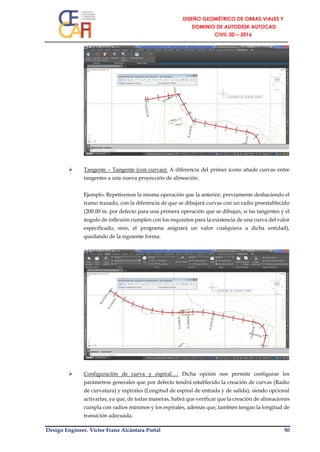 Design Engineer. Víctor Franz Alcántara Portal 50
 Tangente – Tangente (con curvas): A diferencia del primer ícono añade curvas entre
tangentes a una nueva proyección de alineación.
Ejemplo: Repetiremos la misma operación que la anterior, previamente deshaciendo el
tramo trazado, con la diferencia de que se dibujará curvas con un radio preestablecido
(200.00 m. por defecto para una primera operación que se dibujan, si las tangentes y el
ángulo de inflexión cumplen con los requisitos para la existencia de una curva del valor
especificado, sino, el programa asignará un valor cualquiera a dicha entidad),
quedando de la siguiente forma.
 Configuración de curva y espiral…: Dicha opción nos permite configurar los
parámetros generales que por defecto tendrá establecido la creación de curvas (Radio
de curvatura) y espirales (Longitud de espiral de entrada y de salida), siendo opcional
activarlas, ya que, de todas maneras, habrá que verificar que la creación de alineaciones
cumpla con radios mínimos y los espirales, además que, también tengan la longitud de
transición adecuada.
 