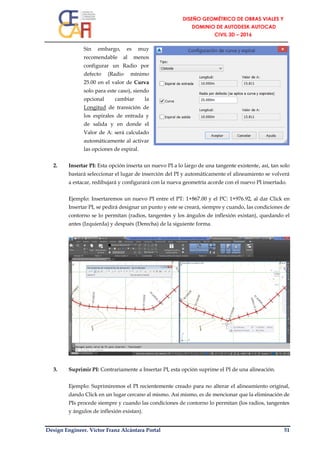 Design Engineer. Víctor Franz Alcántara Portal 51
Sin embargo, es muy
recomendable al menos
configurar un Radio por
defecto (Radio mínimo
25.00 en el valor de Curva
solo para este caso), siendo
opcional cambiar la
Longitud de transición de
los espirales de entrada y
de salida y en donde el
Valor de A: será calculado
automáticamente al activar
las opciones de espiral.
2. Insertar PI: Esta opción inserta un nuevo PI a lo largo de una tangente existente, así, tan solo
bastará seleccionar el lugar de inserción del PI y automáticamente el alineamiento se volverá
a estacar, redibujará y configurará con la nueva geometría acorde con el nuevo PI insertado.
Ejemplo: Insertaremos un nuevo PI entre el PT: 1+867.00 y el PC: 1+976.92, al dar Click en
Insertar PI, se pedirá designar un punto y este se creará, siempre y cuando, las condiciones de
contorno se lo permitan (radios, tangentes y los ángulos de inflexión existan), quedando el
antes (Izquierda) y después (Derecha) de la siguiente forma.
3. Suprimir PI: Contrariamente a Insertar PI, esta opción suprime el PI de una alineación.
Ejemplo: Suprimiremos el PI recientemente creado para no alterar el alineamiento original,
dando Click en un lugar cercano al mismo. Así mismo, es de mencionar que la eliminación de
PIs procede siempre y cuando las condiciones de contorno lo permitan (los radios, tangentes
y ángulos de inflexión existan).
 