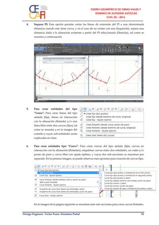 Design Engineer. Víctor Franz Alcántara Portal 52
4. Separar PI: Esta opción permite cortar las líneas de extensión del PI a una determinada
distancia cuando este tiene curva, y en el caso de no contar con una (Izquierda), separa una
distancia dada a la alineación existente a partir del PI seleccionado (Derecha), tal como se
muestra a continuación.
5. Para crear entidades del tipo
“Línea”: Para crear líneas del tipo
aislada (fija), líneas en interacción
con la alineación (flotante) y/o una
línea libre entre dos curvas (fijas), tal
como se muestra a en la imagen del
costado y cuyas sub-entidades serán
explicadas en clase.
6. Para crear entidades tipo “Curva”: Para crear curvas del tipo aislada (fija), curvas en
interacción con la alineación (flotantes), empalmar curvas entre dos entidades, un radio y/o
punto de paso y curva libre con ajuste óptimo, y cuyas dos sub-secciones se muestran por
separado. En la primera imagen, se puede observar más opciones para creación de curvas fijas.
En la imagen de la página siguiente se muestran más sub-secciones para crear curvas flotantes.
 