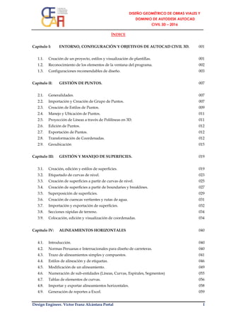Design Engineer. Víctor Franz Alcántara Portal I
ÍNDICE
Capítulo I: ENTORNO, CONFIGURACIÓN Y OBJETIVOS DE AUTOCAD CIVIL 3D. 001
1.1. Creación de un proyecto, estilos y visualización de plantillas. 001
1.2. Reconocimiento de los elementos de la ventana del programa. 002
1.3. Configuraciones recomendables de diseño. 003
Capítulo II: GESTIÓN DE PUNTOS. 007
2.1. Generalidades. 007
2.2. Importación y Creación de Grupo de Puntos. 007
2.3. Creación de Estilos de Puntos. 009
2.4. Manejo y Ubicación de Puntos. 011
2.5. Proyección de Líneas a través de Polilíneas en 3D. 011
2.6. Edición de Puntos. 012
2.7. Exportación de Puntos. 012
2.8. Transformación de Coordenadas. 012
2.9. Geoubicación 015
Capítulo III: GESTIÓN Y MANEJO DE SUPERFICIES. 019
3.1. Creación, edición y estilos de superficies. 019
3.2. Etiquetado de curvas de nivel. 023
3.3. Creación de superficies a partir de curvas de nivel. 025
3.4. Creación de superficies a partir de boundaries y breaklines. 027
3.5. Superposición de superficies. 029
3.6. Creación de cuencas vertientes y rutas de agua. 031
3.7. Importación y exportación de superficies. 032
3.8. Secciones rápidas de terreno. 034
3.9. Colocación, edición y visualización de coordenadas. 034
Capítulo IV: ALINEAMIENTOS HORIZONTALES 040
4.1. Introducción. 040
4.2. Normas Peruanas e Internacionales para diseño de carreteras. 040
4.3. Trazo de alineamientos simples y compuestos. 041
4.4. Estilos de alineación y de etiquetas. 046
4.5. Modificación de un alineamiento. 049
4.6. Numeración de sub-entidades (Líneas, Curvas, Espirales, Segmentos) 055
4.7. Tablas de elementos de curvas. 056
4.8. Importar y exportar alineamientos horizontales. 058
4.9. Generación de reportes a Excel. 059
 